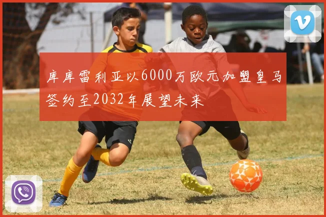 库库雷利亚以6000万欧元加盟皇马签约至2032年展望未来