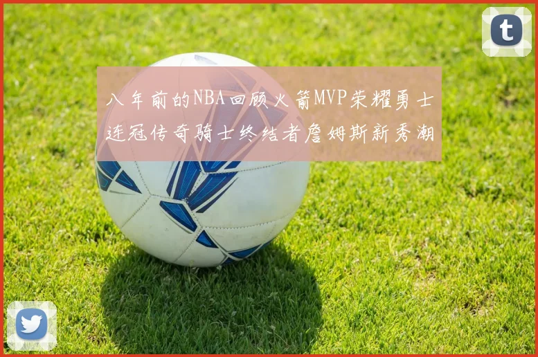 八年前的NBA回顾火箭MVP荣耀勇士连冠传奇骑士终结者詹姆斯新秀潮流涌动