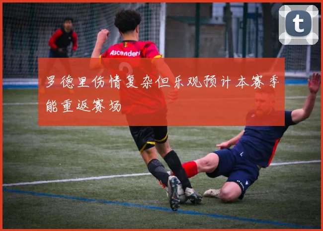 罗德里伤情复杂但乐观预计本赛季能重返赛场