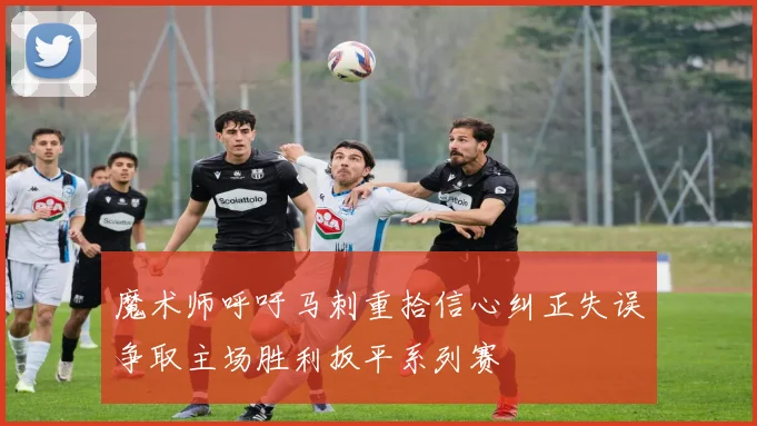 魔术师呼吁马刺重拾信心纠正失误争取主场胜利扳平系列赛