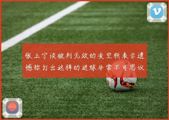 张玉宁谈被判无效的凌空斩表示遗憾称打出这样的进球非常不可思议
