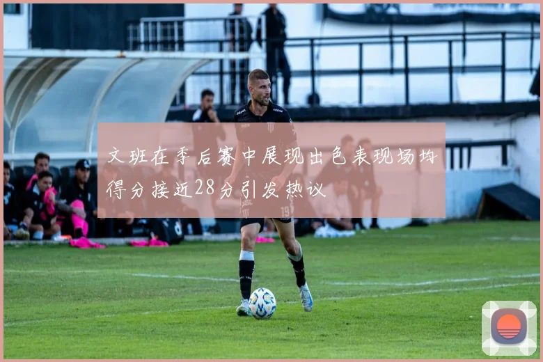 文班在季后赛中展现出色表现场均得分接近28分引发热议