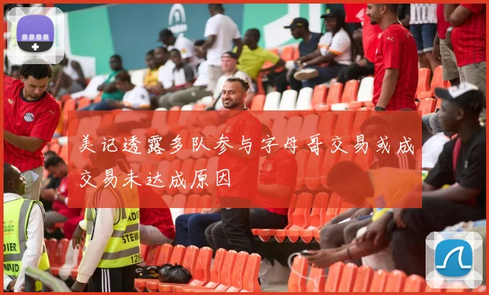 美记透露多队参与字母哥交易或成交易未达成原因