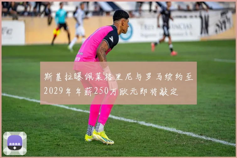 斯基拉曝佩莱格里尼与罗马续约至2029年年薪250万欧元即将敲定
