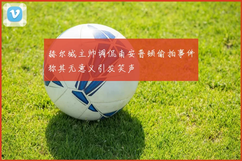 赫尔城主帅调侃南安普顿偷拍事件称其无意义引发笑声